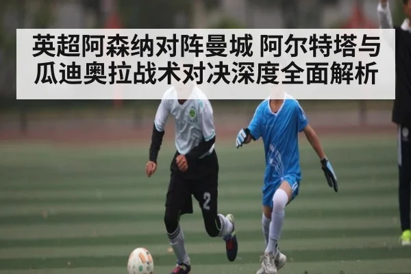 英超阿森纳对阵曼城 阿尔特塔与瓜迪奥拉战术对决深度全面解析