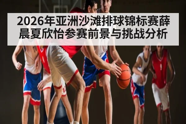 2026年亚洲沙滩排球锦标赛薛晨夏欣怡参赛前景与挑战分析